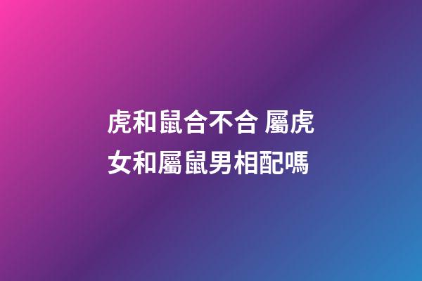 虎和鼠合不合 屬虎女和屬鼠男相配嗎